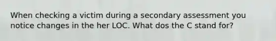 When checking a victim during a secondary assessment you notice changes in the her LOC. What dos the C stand for?