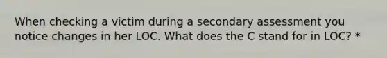 When checking a victim during a secondary assessment you notice changes in her LOC. What does the C stand for in LOC? *