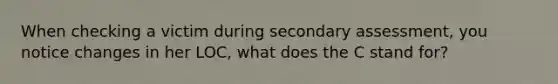 When checking a victim during secondary assessment, you notice changes in her LOC, what does the C stand for?