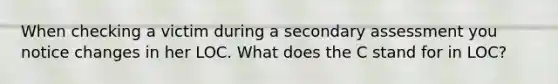 When checking a victim during a secondary assessment you notice changes in her LOC. What does the C stand for in LOC?