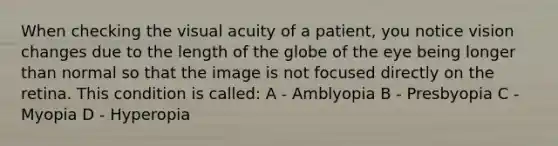 When checking the visual acuity of a patient, you notice vision changes due to the length of the globe of the eye being longer than normal so that the image is not focused directly on the retina. This condition is called: A - Amblyopia B - Presbyopia C - Myopia D - Hyperopia