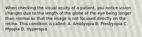 When checking the visual acuity of a patient, you notice vision changes due to the length of the globe of the eye being longer than normal so that the image is not focused directly on the retina. This condition is called: A. Amblyopia B. Presbyopia C. Myopia D. Hyperopia