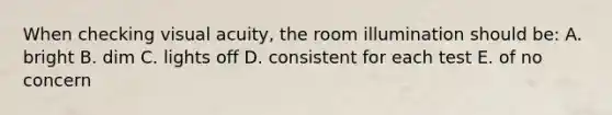 When checking visual acuity, the room illumination should be: A. bright B. dim C. lights off D. consistent for each test E. of no concern