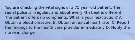 You are checking the vital signs of a 75 year-old patient. The radial pulse is irregular, and about every 4th beat is different. The patient offers no complaints. What is your next action? A. Obtain a blood pressure. B. Obtain an apical heart rate. C. Report the findings to the health care provider immediately D. Notify the nurse in charge