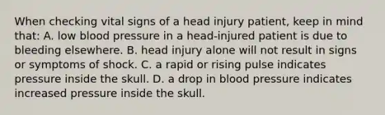 When checking vital signs of a head injury​ patient, keep in mind​ that: A. low blood pressure in a​ head-injured patient is due to bleeding elsewhere. B. head injury alone will not result in signs or symptoms of shock. C. a rapid or rising pulse indicates pressure inside the skull. D. a drop in blood pressure indicates increased pressure inside the skull.