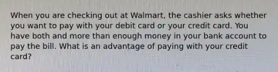 When you are checking out at Walmart, the cashier asks whether you want to pay with your debit card or your credit card. You have both and more than enough money in your bank account to pay the bill. What is an advantage of paying with your credit card?