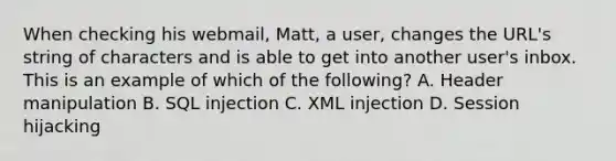 When checking his webmail, Matt, a user, changes the URL's string of characters and is able to get into another user's inbox. This is an example of which of the following? A. Header manipulation B. SQL injection C. XML injection D. Session hijacking