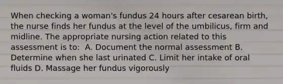 When checking a woman's fundus 24 hours after cesarean birth, the nurse finds her fundus at the level of the umbilicus, firm and midline. The appropriate nursing action related to this assessment is to:​ ​ A. Document the normal assessment​ B. Determine when she last urinated​ C. Limit her intake of oral fluids​ D. Massage her fundus vigorously