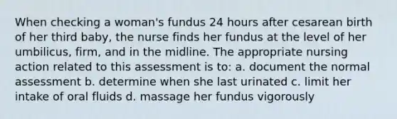 When checking a woman's fundus 24 hours after cesarean birth of her third baby, the nurse finds her fundus at the level of her umbilicus, firm, and in the midline. The appropriate nursing action related to this assessment is to: a. document the normal assessment b. determine when she last urinated c. limit her intake of oral fluids d. massage her fundus vigorously