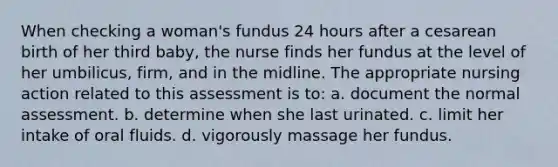 When checking a woman's fundus 24 hours after a cesarean birth of her third baby, the nurse finds her fundus at the level of her umbilicus, firm, and in the midline. The appropriate nursing action related to this assessment is to: a. document the normal assessment. b. determine when she last urinated. c. limit her intake of oral fluids. d. vigorously massage her fundus.