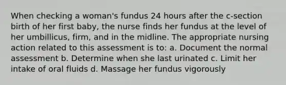 When checking a woman's fundus 24 hours after the c-section birth of her first baby, the nurse finds her fundus at the level of her umbillicus, firm, and in the midline. The appropriate nursing action related to this assessment is to: a. Document the normal assessment b. Determine when she last urinated c. Limit her intake of oral fluids d. Massage her fundus vigorously