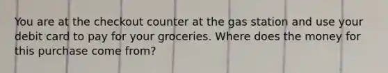 You are at the checkout counter at the gas station and use your debit card to pay for your groceries. Where does the money for this purchase come from?