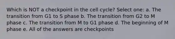 Which is NOT a checkpoint in the cell cycle? Select one: a. The transition from G1 to S phase b. The transition from G2 to M phase c. The transition from M to G1 phase d. The beginning of M phase e. All of the answers are checkpoints