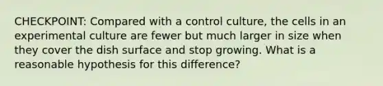 CHECKPOINT: Compared with a control culture, the cells in an experimental culture are fewer but much larger in size when they cover the dish surface and stop growing. What is a reasonable hypothesis for this difference?