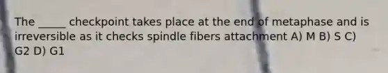 The _____ checkpoint takes place at the end of metaphase and is irreversible as it checks spindle fibers attachment A) M B) S C) G2 D) G1