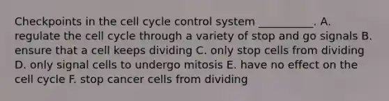 Checkpoints in the cell cycle control system __________. A. regulate the cell cycle through a variety of stop and go signals B. ensure that a cell keeps dividing C. only stop cells from dividing D. only signal cells to undergo mitosis E. have no effect on the cell cycle F. stop cancer cells from dividing