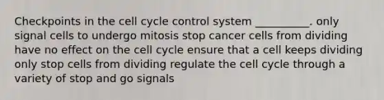 Checkpoints in the <a href='https://www.questionai.com/knowledge/keQNMM7c75-cell-cycle' class='anchor-knowledge'>cell cycle</a> control system __________. only signal cells to undergo mitosis stop cancer cells from dividing have no effect on the cell cycle ensure that a cell keeps dividing only stop cells from dividing regulate the cell cycle through a variety of stop and go signals