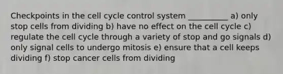 Checkpoints in the cell cycle control system __________ a) only stop cells from dividing b) have no effect on the cell cycle c) regulate the cell cycle through a variety of stop and go signals d) only signal cells to undergo mitosis e) ensure that a cell keeps dividing f) stop cancer cells from dividing