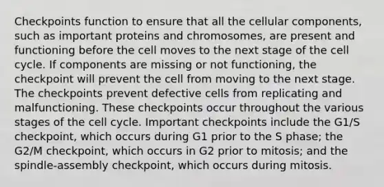 Checkpoints function to ensure that all the cellular components, such as important proteins and chromosomes, are present and functioning before the cell moves to the next stage of the cell cycle. If components are missing or not functioning, the checkpoint will prevent the cell from moving to the next stage. The checkpoints prevent defective cells from replicating and malfunctioning. These checkpoints occur throughout the various stages of the cell cycle. Important checkpoints include the G1/S checkpoint, which occurs during G1 prior to the S phase; the G2/M checkpoint, which occurs in G2 prior to mitosis; and the spindle-assembly checkpoint, which occurs during mitosis.