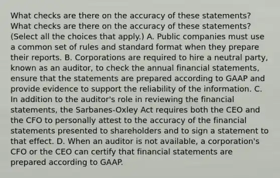 What checks are there on the accuracy of these​ statements? What checks are there on the accuracy of these​ statements? ​(Select all the choices that​ apply.) A. Public companies must use a common set of rules and standard format when they prepare their reports. B. Corporations are required to hire a neutral​ party, known as an​ auditor, to check the annual financial​ statements, ensure that the statements are prepared according to GAAP and provide evidence to support the reliability of the information. C. In addition to the​ auditor's role in reviewing the financial​ statements, the​ Sarbanes-Oxley Act requires both the CEO and the CFO to personally attest to the accuracy of the financial statements presented to shareholders and to sign a statement to that effect. D. When an auditor is not​ available, a​ corporation's CFO or the CEO can certify that financial statements are prepared according to GAAP.