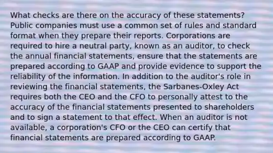 What checks are there on the accuracy of these​ statements? Public companies must use a common set of rules and standard format when they prepare their reports. Corporations are required to hire a neutral​ party, known as an​ auditor, to check the annual financial​ statements, ensure that the statements are prepared according to GAAP and provide evidence to support the reliability of the information. In addition to the​ auditor's role in reviewing the financial​ statements, the​ Sarbanes-Oxley Act requires both the CEO and the CFO to personally attest to the accuracy of the financial statements presented to shareholders and to sign a statement to that effect. When an auditor is not​ available, a​ corporation's CFO or the CEO can certify that financial statements are prepared according to GAAP.