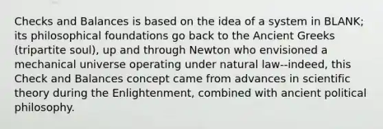 Checks and Balances is based on the idea of a system in BLANK; its philosophical foundations go back to the Ancient Greeks (tripartite soul), up and through Newton who envisioned a mechanical universe operating under natural law--indeed, this Check and Balances concept came from advances in scientific theory during the Enlightenment, combined with ancient political philosophy.