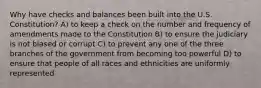 Why have checks and balances been built into the U.S. Constitution? A) to keep a check on the number and frequency of amendments made to the Constitution B) to ensure the judiciary is not biased or corrupt C) to prevent any one of the three branches of the government from becoming too powerful D) to ensure that people of all races and ethnicities are uniformly represented