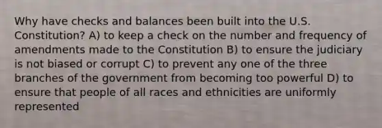 Why have checks and balances been built into the U.S. Constitution? A) to keep a check on the number and frequency of amendments made to the Constitution B) to ensure the judiciary is not biased or corrupt C) to prevent any one of the three branches of the government from becoming too powerful D) to ensure that people of all races and ethnicities are uniformly represented