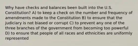 Why have checks and balances been built into the U.S. Constitution? A) to keep a check on the number and frequency of amendments made to the Constitution B) to ensure that the judiciary is not biased or corrupt C) to prevent any one of the three branches of the government from becoming too powerful D) to ensure that people of all races and ethnicities are uniformly represented