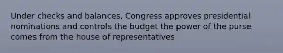 Under checks and balances, Congress approves presidential nominations and controls the budget the power of the purse comes from the house of representatives