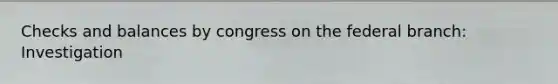 Checks and balances by congress on the federal branch: Investigation