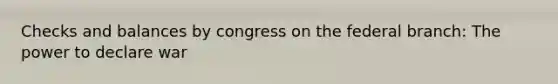 Checks and balances by congress on the federal branch: The power to declare war