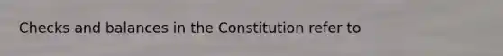 Checks and balances in the Constitution refer to