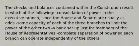 The checks and balances contained within the Constitution result in which of the following: -consolidation of power in the executive branch, since the House and Senate are usually at odds -some capacity of each of the three branches to limit the power of the other two -a bank set up just for members of the House of Representatives -complete separation of power so each branch can operate independently of the others