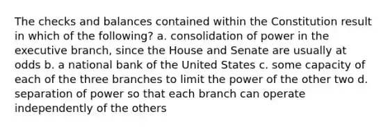 The checks and balances contained within the Constitution result in which of the following? a. consolidation of power in the executive branch, since the House and Senate are usually at odds b. a national bank of the United States c. some capacity of each of the three branches to limit the power of the other two d. separation of power so that each branch can operate independently of the others