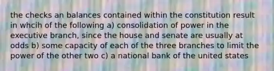 the checks an balances contained within the constitution result in whcih of the following a) consolidation of power in the executive branch, since the house and senate are usually at odds b) some capacity of each of the three branches to limit the power of the other two c) a national bank of the united states