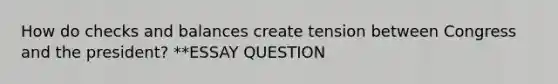 How do checks and balances create tension between Congress and the president? **ESSAY QUESTION