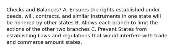 Checks and Balances? A. Ensures the rights established under deeds, will, contracts, and similar instruments in one state will be honored by other states B. Allows each branch to limit the actions of the other two branches C. Prevent States from establishing Laws and regulations that would interfere with trade and commerce amount states.