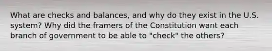 What are checks and balances, and why do they exist in the U.S. system? Why did the framers of the Constitution want each branch of government to be able to "check" the others?