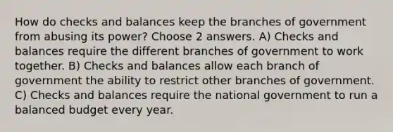 How do checks and balances keep the branches of government from abusing its power? Choose 2 answers. A) Checks and balances require the different branches of government to work together. B) Checks and balances allow each branch of government the ability to restrict other branches of government. C) Checks and balances require the national government to run a balanced budget every year.