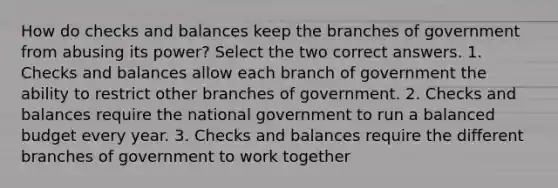 How do checks and balances keep the branches of government from abusing its power? Select the two correct answers. 1. Checks and balances allow each branch of government the ability to restrict other branches of government. 2. Checks and balances require the national government to run a balanced budget every year. 3. Checks and balances require the different branches of government to work together