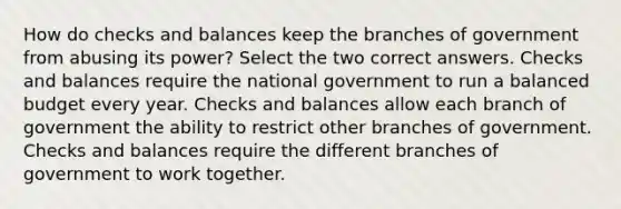 How do checks and balances keep the branches of government from abusing its power? Select the two correct answers. Checks and balances require the national government to run a balanced budget every year. Checks and balances allow each branch of government the ability to restrict other branches of government. Checks and balances require the different branches of government to work together.