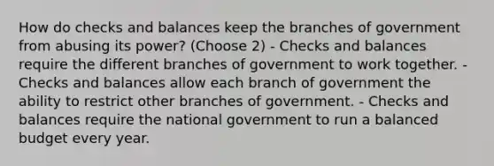 How do checks and balances keep the branches of government from abusing its power? (Choose 2) - Checks and balances require the different branches of government to work together. - Checks and balances allow each branch of government the ability to restrict other branches of government. - Checks and balances require the national government to run a balanced budget every year.