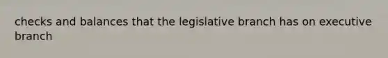 checks and balances that the legislative branch has on executive branch