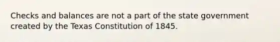 Checks and balances are not a part of the state government created by the Texas Constitution of 1845.