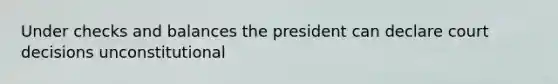 Under checks and balances the president can declare court decisions unconstitutional