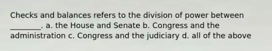 Checks and balances refers to the division of power between ________. a. the House and Senate b. Congress and the administration c. Congress and the judiciary d. all of the above