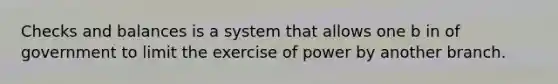 Checks and balances is a system that allows one b in of government to limit the exercise of power by another branch.