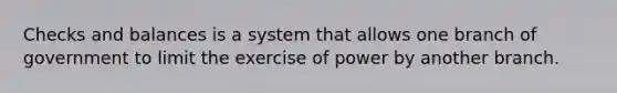 Checks and balances is a system that allows one branch of government to limit the exercise of power by another branch.