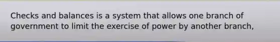 Checks and balances is a system that allows one branch of government to limit the exercise of power by another branch,